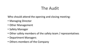 The Audit
Who should attend the opening and closing meeting:
• Managing Director
• Other Management
• Safety Manager
• Other safety members of the safety team / representatives
• Department Managers
• Others members of the Company
 