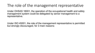 The role of the management representative
Under OHSAS 18001, the operation of the occupational health and safety
management system could be delegated by senior management to a
representative.
Under ISO 45001, the role of the management representative is permitted
but strongly discouraged, for 3 main reasons:
 