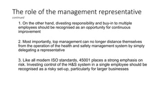 The role of the management representative
continued
1. On the other hand, divesting responsibility and buy-in to multiple
employees should be recognised as an opportunity for continuous
improvement
2. Most importantly, top management can no longer distance themselves
from the operation of the health and safety management system by simply
delegating a representative
3. Like all modern ISO standards, 45001 places a strong emphasis on
risk. Investing control of the H&S system in a single employee should be
recognised as a risky set-up, particularly for larger businesses
 
