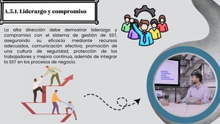 La alta dirección debe demostrar liderazgo y
compromiso con el sistema de gestión de SST,
asegurando su eficacia mediante recursos
adecuados, comunicación efectiva, promoción de
una cultura de seguridad, protección de los
trabajadores y mejora continua, además de integrar
la SST en los procesos de negocio.
A.5.1. Liderazgo y compromiso
 