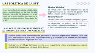 A.5.2 POLÍTICA DE LA SST
Es un conjunto de principios establecidos
como compromisos en los que la alta
dirección describe la dirección a largo
plazo de la organización para apoyar y
mejorar continuamente su desempeño de
la SST.
Término “Minimizar”
Se utiliza para fijar las aspiraciones de la
organizacion para su sistema de gestión de la
SST en relación con los riesgos para la SST.
Término “Reducir”
Se utiliza para describir el proceso para lograrlo.
Al desarrollar su política de la SST, una
organizacion debería considerar su coherencia
y su coordinación con otras políticas.
A.5.3 ROLES, RESPONSABILIDADES Y
AUTORIDADES EN LA ORGANIZACIÓN
Aquellos involucrados en el sistema de gestión de la SST de la organización deberían tener una
clara comprensión de sus roles, responsabilidades y autoridades para alcanzar los resultados
previstos del sistema de gestión de la SST.
Cada persona en el lugar de trabajo necesita tener en cuenta no sólo su propia seguridad y salud,
sino también la seguridad y la salud de los demás.
 