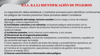 6.1.4. 6.1.2.1 IDENTIFICACIÓN DE PELIGROS
La organización debe establecer y mantener procesos para identificar continuamen
los peligros de manera proactiva. Estos procesos deben considerar:
a) La organización del trabajo, factores sociales (como carga y horas de trabajo),
liderazgo y cultura organizacional.
b) Actividades rutinarias y no rutinarias, incluyendo peligros relacionados con la
infraestructura, equipos, diseño de productos, factores humanos y la forma en que se
realiza el trabajo.
c) Incidentes pasados, tanto internos como externos, y sus causas.
d) Situaciones de emergencia potenciales.
e) Personas involucradas, incluyendo trabajadores, contratistas, visitantes y aquellos en
las cercanías del lugar de trabajo.
f) Otros aspectos, como el diseño de áreas de trabajo y procedimientos operativos, así
como situaciones en los alrededores que puedan afectar la seguridad.
g) Cambios en la organización, operaciones o el sistema de gestión de la seguridad y
salud en el trabajo (SST).
h) Nuevos conocimientos e información sobre peligros.
 