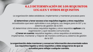 La organización debe establecer, implementar y mantener procesos para:
a) determinar y tener acceso a los requisitos legales y otros requisitos
actualizados que sean aplicables a sus peligros, sus riesgos para la SST y su
sistema de gestión de la SST;
b) determinar cómo estos requisitos legales y otros requisitos aplican a la
organización y qué necesita comunicarse;
c) tener en cuenta: requisitos legales y otros requisitos al establecer,
implementar, mantener y mejorar de manera continua su sistema de gestión
de la SST.
La organización debe mantener y conservar información documentada sobre
sus requisitos legales y otros requisitos y debe asegurarse de que se
actualiza para reflejar cualquier cambio.
6.1.3 DETERMINACIÓN DE LOS REQUISITOS
LEGALES Y OTROS REQUISITOS
 