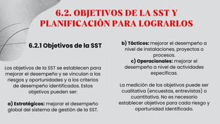 6.2. OBJETIVOS DE LA SST Y
PLANIFICACIÓN PARA LOGRARLOS
6.2.1 Objetivos de la SST
Los objetivos de la SST se establecen para
mejorar el desempeño y se vinculan a los
riesgos y oportunidades y a los criterios
de desempeño identificados. Estos
objetivos pueden ser:
a) Estratégicos: mejorar el desempeño
global del sistema de gestión de la SST.
b) Tácticos: mejorar el desempeño a
nivel de instalaciones, proyectos o
procesos.
c) Operacionales: mejorar el
desempeño a nivel de actividades
específicas.
La medición de los objetivos puede ser
cualitativa (encuestas, entrevistas) o
cuantitativa. No es necesario
establecer objetivos para cada riesgo y
oportunidad identificado.
 