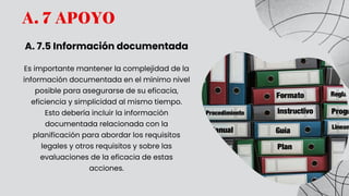 A. 7 APOYO
A. 7.5 Información documentada
Es importante mantener la complejidad de la
información documentada en el mínimo nivel
posible para asegurarse de su eficacia,
eficiencia y simplicidad al mismo tiempo.
Esto debería incluir la información
documentada relacionada con la
planificación para abordar los requisitos
legales y otros requisitos y sobre las
evaluaciones de la eficacia de estas
acciones.
 