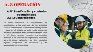 A. 8 OPERACIÓN
A. 8.1 Planificación y controles
operacionales
Se debe establecer e impclementar la
planificación y los controles de los procesos
cuando sea necesario para aumentar la seguridad
y salud en el trabajo, de este modo estaremos
evitando los peligros o reduciendo los riesgos para
la SST. Como algunos controles operacionales
tenemos a los controles de ingeniería y controles
administrativos, aplicacion de los requisitos
legales, programas de inspección y de
mantenimientos preventivos.
A.8.1.1 Generalidades
 
