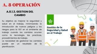 A. 8 OPERACIÓN
A.8.1.3. GESTION DEL
CAMBIO
Su objetivo es mejorar la seguridad y
salud en el trabajo, minimizando la
introducción de nuevos peligros y los
riesgos para la SST en el ambiente de
trabajo cuando los cambios ocurren
como la tecnología, las practicas,
procedimientos de trabajo.
La necesidad de gestionar los cambios
puede ser un resultado de la
planificación.
 