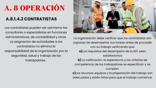 A. 8 OPERACIÓN
A.8.1.4.2 CONTRATISTAS
Los contratistas pueden ser asimismo los
consultores o especialistas en funciones
administrativas, de contabilidad y otras.
La asignación de actividades a los
contratistas no elimina la
responsabilidad de la organización por la
seguridad, salud y trabajo de los
trabajadores.
La organización debe verificar que los contratistas son
capaces de desempeñar sus tareas antes de proceder
con su trabajo verificando que:
a)Los requisitos del desempeño de la SST sean
satisfactorios
b) La calificación, la experiencia y los criterios de
competencia de los trabajadores se especifican y se
cumplen.
c)Los recursos, equipos y la preparación del trabajo son
adecuados y están listos para que el trabajo comience.
 