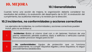 10. MEJORA
10.1 Generalidades
Cuando toma una acción de mejora, la organización debería considerar los
resultados del análisis y la evaluación del desempeño de la SST, la evaluación del
cumplimiento, las auditorías internas y la revisión por la dirección.
10.2 Incidentes, no conformidades y acciones correctivas
1
Incidentes: Caída al mismo nivel con o sin lesiones; fractura de una
pierna; asbestosis; pérdida auditiva; daño a edificios o vehículos cuando
éstos pueden provocar riesgos para la SST
2
No conformidades: Equipo de protección que no funciona
adecuadamente; no cumplir requisitos legales y otros requisitos; no seguir
procedimientos establecidos.
Los ejemplos de incidentes, no conformidades y acciones correctivas pueden
incluir, pero no se limitan a:
 