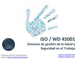 ISO	
  /	
  WD	
  45001	
  	
  
Sistemas	
  de	
  ges4ón	
  de	
  la	
  Salud	
  y	
  
Seguridad	
  en	
  el	
  Trabajo	
  
©	
  Agus'n	
  Sánchez-­‐Toledo	
  Ledesma	
  
Director	
  Sánchez-­‐Toledo	
  &	
  Asociados	
  
www.st-­‐asociados.com	
  
info@st-­‐asociados.com	
  
 