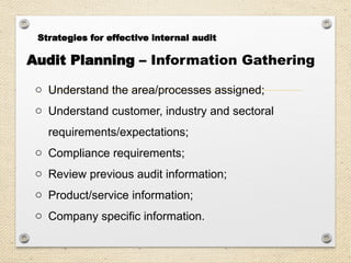 Audit Planning – Information Gathering
o Understand the area/processes assigned;
o Understand customer, industry and sectoral
requirements/expectations;
o Compliance requirements;
o Review previous audit information;
o Product/service information;
o Company specific information.
Strategies for effective internal audit
 