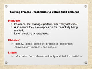 Interview:
o Personnel that manage, perform, and verify activities;
o Also ensure they are responsible for the activity being
audited;
o Listen carefully to responses.
Observe:
o Identity, status, condition, processes, equipment,
activities, environment, and people.
Listen:
o Information from relevant authority and that it is verifiable.
Auditing Process – Techniques to Obtain Audit Evidence
 