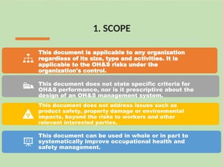 1. SCOPE
This document is applicable to any organization
regardless of its size, type and activities. It is
applicable to the OH&S risks under the
organization's control.
This document does not state specific criteria for
OH&S performance, nor is it prescriptive about the
design of an OH&S management system.
This document does not address issues such as
product safety, property damage or environmental
impacts, beyond the risks to workers and other
relevant interested parties.
This document can be used in whole or in part to
systematically improve occupational health and
safety management.
 