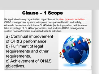 Clause – 1 Scope
Its applicable to any organization regardless of its size, type and activities.
OH&S management system to improve occupational health and safety,
eliminate hazards and minimize OH&S risks (including system deficiencies),
take advantage of OH&S opportunities, and address OH&S management
system nonconformities associated with its activities.
a) Continual improvement
of OH&S performance.
b) Fulfilment of legal
requirements and other
requirements.
c) Achievement of OH&S
objectives.
 