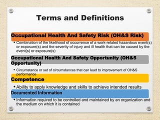 Terms and Definitions
Occupational Health And Safety Risk (OH&S Risk)
• Combination of the likelihood of occurrence of a work-related hazardous event(s)
or exposure(s) and the severity of injury and ill health that can be caused by the
event(s) or exposure(s)
Occupational Health And Safety Opportunity (OH&5
Opportunity)
• Circumstance or set of circumstances that can lead to improvement of OH&S
performance
Competence
• Ability to apply knowledge and skills to achieve intended results
Documented Information
• Information required to be controlled and maintained by an organization and
the medium on which it is contained
 
