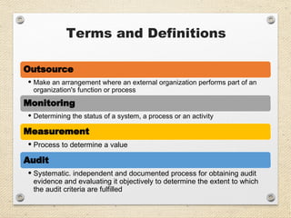 Terms and Definitions
Outsource
• Make an arrangement where an external organization performs part of an
organization's function or process
Monitoring
• Determining the status of a system, a process or an activity
Measurement
• Process to determine a value
Audit
• Systematic. independent and documented process for obtaining audit
evidence and evaluating it objectively to determine the extent to which
the audit criteria are fulfilled
 
