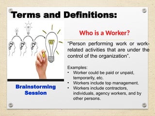 Terms and Definitions:
Who is a Worker?
Brainstorming
Session
“Person performing work or work-
related activities that are under the
control of the organization”.
Examples:
• Worker could be paid or unpaid,
temporarily, etc.
• Workers include top management.
• Workers include contractors,
individuals, agency workers, and by
other persons.
 