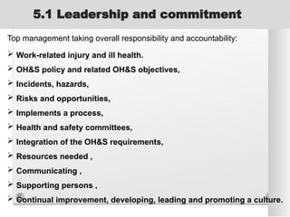 5.1 Leadership and commitment
Top management taking overall responsibility and accountability:
 Work-related injury and ill health.
 OH&S policy and related OH&S objectives,
 Incidents, hazards,
 Risks and opportunities,
 Implements a process,
 Health and safety committees,
 Integration of the OH&S requirements,
 Resources needed ,
 Communicating ,
 Supporting persons ,
 Continual improvement, developing, leading and promoting a culture.
 