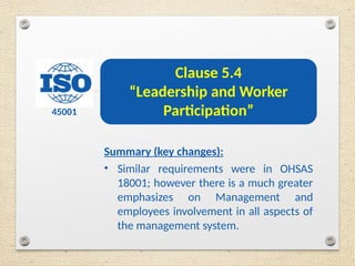 45001
Clause 5.4
“Leadership and Worker
Participation”
Summary (key changes):
• Similar requirements were in OHSAS
18001; however there is a much greater
emphasizes on Management and
employees involvement in all aspects of
the management system.
 