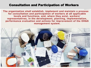Consultation and Participation of Workers
The organization shall establish, implement and maintain a process
for consultation and participation of workers at all applicable
levels and functions, and, where they exist, workers’
representatives, in the development, planning, implementation,
performance evaluation and actions for improvement of the OH&S
management system.
 