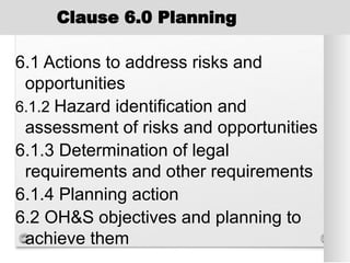 Clause 6.0 Planning
6.1 Actions to address risks and
opportunities
6.1.2 Hazard identification and
assessment of risks and opportunities
6.1.3 Determination of legal
requirements and other requirements
6.1.4 Planning action
6.2 OH&S objectives and planning to
achieve them
 