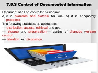7.5.3 Control of Documented Information
Document shall be controlled to ensure:
a) it is available and suitable for use, b) it is adequately
protected.
The following activities, as applicable:
— distribution, access, retrieval and use.
— storage and preservation,— control of changes (version
control).
— retention and disposition.
 