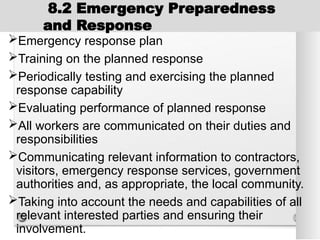 8.2 Emergency Preparedness
and Response
Emergency response plan
Training on the planned response
Periodically testing and exercising the planned
response capability
Evaluating performance of planned response
All workers are communicated on their duties and
responsibilities
Communicating relevant information to contractors,
visitors, emergency response services, government
authorities and, as appropriate, the local community.
Taking into account the needs and capabilities of all
relevant interested parties and ensuring their
involvement.
 