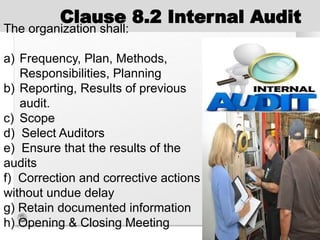 Clause 8.2 Internal Audit
The organization shall:
a) Frequency, Plan, Methods,
Responsibilities, Planning
b) Reporting, Results of previous
audit.
c) Scope
d) Select Auditors
e) Ensure that the results of the
audits
f) Correction and corrective actions
without undue delay
g) Retain documented information
h) Opening & Closing Meeting
 