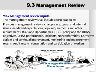9.3.2 Management review inputs
The management review shall include consideration of:
Previous management reviews, changes in external and internal
issues, needs and expectations, legal requirements and other
requirements, Risks and Opportunities, OH&S policy and the OH&S
objectives, OH&S performance, Incidents, Nonconformities, Corrective
actions and continual improvement, monitoring and measurement
results, Audit results, consultation and participation of workers.
9.3 Management Review
 