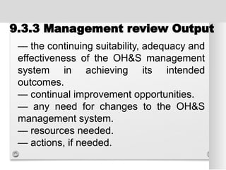 9.3.3 Management review Output
— the continuing suitability, adequacy and
effectiveness of the OH&S management
system in achieving its intended
outcomes.
— continual improvement opportunities.
— any need for changes to the OH&S
management system.
— resources needed.
— actions, if needed.
 