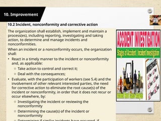 10.2 Incident, nonconformity and corrective action
The organization shall establish, implement and maintain a
process(es), including reporting, investigating and taking
action, to determine and manage incidents and
nonconformities.
When an incident or a nonconformity occurs, the organization
shall:
• React in a timely manner to the incident or nonconformity
and, as applicable:
o Take action to control and correct it;
o Deal with the consequences;
• Evaluate, with the participation of workers (see 5.4) and the
involvement of other relevant interested parties, the need
for corrective action to eliminate the root cause(s) of the
incident or nonconformity, in order that it does not recur or
occur elsewhere, by:
o Investigating the incident or reviewing the
nonconformity
o Determining the cause(s) of the incident or
nonconformity
10. Improvement
 