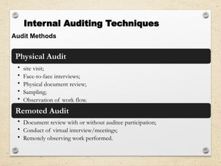 Audit Methods
Physical Audit
• site visit;
• Face-to-face interviews;
• Physical document review;
• Sampling;
• Observation of work flow.
Remoted Audit
• Document review with or without auditee participation;
• Conduct of virtual interview/meetings;
• Remotely observing work performed.
Internal Auditing Techniques
 
