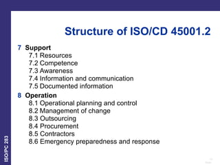 10
Date:
ISO/PC
283
7 Support
7.1 Resources
7.2 Competence
7.3 Awareness
7.4 Information and communication
7.5 Documented information
8 Operation
8.1 Operational planning and control
8.2 Management of change
8.3 Outsourcing
8.4 Procurement
8.5 Contractors
8.6 Emergency preparedness and response
Structure of ISO/CD 45001.2
 