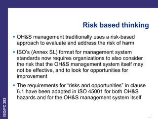 13
Date:
ISO/PC
283
Risk based thinking
 OH&S management traditionally uses a risk-based
approach to evaluate and address the risk of harm
 ISO’s (Annex SL) format for management system
standards now requires organizations to also consider
the risk that the OH&S management system itself may
not be effective, and to look for opportunities for
improvement
 The requirements for “risks and opportunities” in clause
6.1 have been adapted in ISO 45001 for both OH&S
hazards and for the OH&S management system itself
 