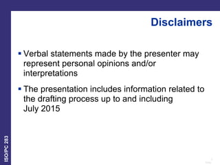 2
Date:
ISO/PC
283
Disclaimers
 Verbal statements made by the presenter may
represent personal opinions and/or
interpretations
 The presentation includes information related to
the drafting process up to and including
July 2015
 