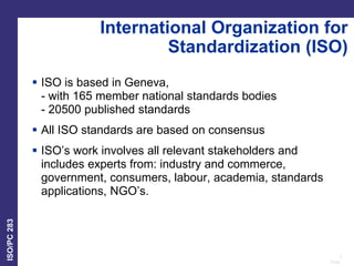 3
Date:
ISO/PC
283
International Organization for
Standardization (ISO)
 ISO is based in Geneva,
- with 165 member national standards bodies
- 20500 published standards
 All ISO standards are based on consensus
 ISO’s work involves all relevant stakeholders and
includes experts from: industry and commerce,
government, consumers, labour, academia, standards
applications, NGO’s.
 