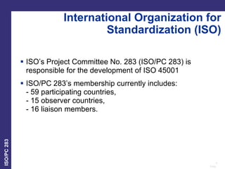 4
Date:
ISO/PC
283
International Organization for
Standardization (ISO)
 ISO’s Project Committee No. 283 (ISO/PC 283) is
responsible for the development of ISO 45001
 ISO/PC 283’s membership currently includes:
- 59 participating countries,
- 15 observer countries,
- 16 liaison members.
 