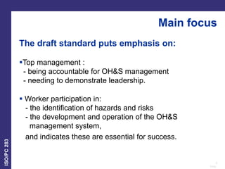 6
Date:
ISO/PC
283
The draft standard puts emphasis on:
Top management :
- being accountable for OH&S management
- needing to demonstrate leadership.
 Worker participation in:
- the identification of hazards and risks
- the development and operation of the OH&S
management system,
and indicates these are essential for success.
Main focus
 