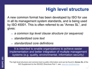 8
Date:
ISO/PC
283
High level structure
A new common format has been developed by ISO for use
in all its management system standards, and is being used
by ISO 45001. This is often referred to as “Annex SL”, and
gives:
̶ a common top level clause structure (or sequence)
̶ standardized core text
̶ standardized core definitions
The high level structure and common text is public information and can be found in Annex SL of the
ISO Supplement to the ISO/IEC Directives Part 1, see: www.iso.org/directives
It is intended to enable organizations to achieve easier
implementation and better integration of multiple management
systems (e.g. quality, environmental, information security)
 