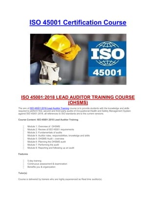 ISO 45001 Certification Course
ISO 45001:2018 LEAD AUDITOR TRAINING COURSE
(OHSMS)
The aim of ISO 45001:2018 Lead Auditor Training course is to provide students with the knowledge and skills
required to perform first, second and third-party audits of Occupational Health and Safety Management System
against ISO 45001:2018, all references to ISO standards are to the current versions.
Course Content: ISO 45001:2018 Lead Auditor Training
 Module 1: Overview of OHSMS
 Module 2: Review of ISO 45001 requirements
 Module 3: Fundamentals of audits
 Module 4: Auditor roles, responsibilities, knowledge and skills
 Module 5: OHSMS Audit – overview
 Module 6: Planning the OHSMS audit
 Module 7: Performing the audit
 Module 8: Reporting and following up an audit
Features
 5 day training
 Continuous assessment & examination
 Benefits you & organization
Tutor(s)
Course is delivered by trainers who are highly experienced as Real time auditor(s)
 
