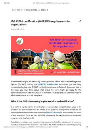 8/24/2020 ISO 45001 certification (OH&SMS) requirements for organizations
https://isocertificationdelhiindia.blogspot.com/2020/08/iso-45001-certification-oh-requirements.html 1/6
ISO CERTIFICATION IN INDIA
ISO 45001 certi cation (OH&SMS) requirements for
organizations
August 24, 2020
In the event that you are executing an Occupational Health and Safety Management
System (OHSMS) utilizing the ISO45001 Certi cation necessities, you are likely
considering having your OHSMS certi ed when usage is nished. Assuming this is
the case, you may think about what should be never really get ready for the
certi cation-auditor after the OHSMS is executed. Truth be told, it is useful to be clear
what accreditation is in the rst place.
Whatisthedistinctionamongimplementationandcertification?
It is useful to rapidly examine the dis nc on among execu on and cer ﬁca on. Usage is the
procedure you experience to make the en rety of the guidelines, arrangements, procedures and
techniques expected to meet the necessi es of ISO 45001 Cer ﬁca on, and to address the issues
of your associa on. These are then se led by guaranteeing that everybody in your associa on
recognizes what they have to do.
Accredita on is isolated from execu on. It comes as somewhat of an astonishment to numerous
individuals to discover that there isn't a necessity in ISO 45001 Standard to host a third-gathering
 
