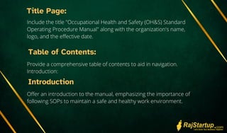 Title Page:
Include the title "Occupational Health and Safety (OH&S) Standard
Operating Procedure Manual" along with the organization's name,
logo, and the effective date.
Table of Contents:
Provide a comprehensive table of contents to aid in navigation.
Introduction:
Introduction
Offer an introduction to the manual, emphasizing the importance of
following SOPs to maintain a safe and healthy work environment.
 