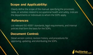 Scope and Applicability:
Clearly define the scope of the manual, specifying the processes,
tasks, or activities related to occupational health and safety. Indicate
the departments or individuals to whom the SOPs apply.
References
List relevant ISO 45001 standards, legal requirements, and internal
policies that form the basis for the SOPs.
Document Control:
Detail version control, revision history, and procedures for
approving, updating, and distributing the SOPs.
 