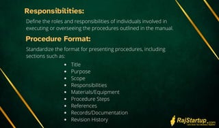 Responsibilities:
Define the roles and responsibilities of individuals involved in
executing or overseeing the procedures outlined in the manual.
Procedure Format:
Standardize the format for presenting procedures, including
sections such as:
Title
Purpose
Scope
Responsibilities
Materials/Equipment
Procedure Steps
References
Records/Documentation
Revision History
 