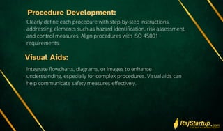 Procedure Development:
Clearly define each procedure with step-by-step instructions,
addressing elements such as hazard identification, risk assessment,
and control measures. Align procedures with ISO 45001
requirements.
Visual Aids:
Integrate flowcharts, diagrams, or images to enhance
understanding, especially for complex procedures. Visual aids can
help communicate safety measures effectively.
 