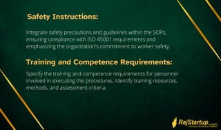 Safety Instructions:
Integrate safety precautions and guidelines within the SOPs,
ensuring compliance with ISO 45001 requirements and
emphasizing the organization's commitment to worker safety.
Training and Competence Requirements:
Specify the training and competence requirements for personnel
involved in executing the procedures. Identify training resources,
methods, and assessment criteria.
 