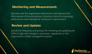 Monitoring and Measurement:
Describe how the organization will monitor and measure the
effectiveness of the procedures, including criteria for evaluating
performance and methods for continuous improvement.
Review and Update:
Specify the frequency and process for reviewing and updating the
SOPs to align with changes in processes, regulations, or the
organization's OH&S management system
 