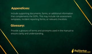 Appendices:
Include supporting documents, forms, or additional information
that complements the SOPs. This may include risk assessment
templates, incident reporting forms, or relevant checklists.
Glossary:
Provide a glossary of terms and acronyms used in the manual to
ensure clarity and understanding.
 