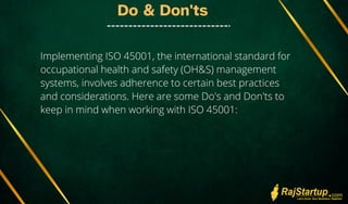 Do & Don'ts
Implementing ISO 45001, the international standard for
occupational health and safety (OH&S) management
systems, involves adherence to certain best practices
and considerations. Here are some Do's and Don'ts to
keep in mind when working with ISO 45001:
 