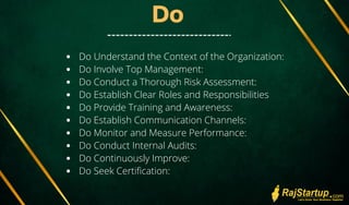 Do
Do Understand the Context of the Organization:
Do Involve Top Management:
Do Conduct a Thorough Risk Assessment:
Do Establish Clear Roles and Responsibilities
Do Provide Training and Awareness:
Do Establish Communication Channels:
Do Monitor and Measure Performance:
Do Conduct Internal Audits:
Do Continuously Improve:
Do Seek Certification:
 